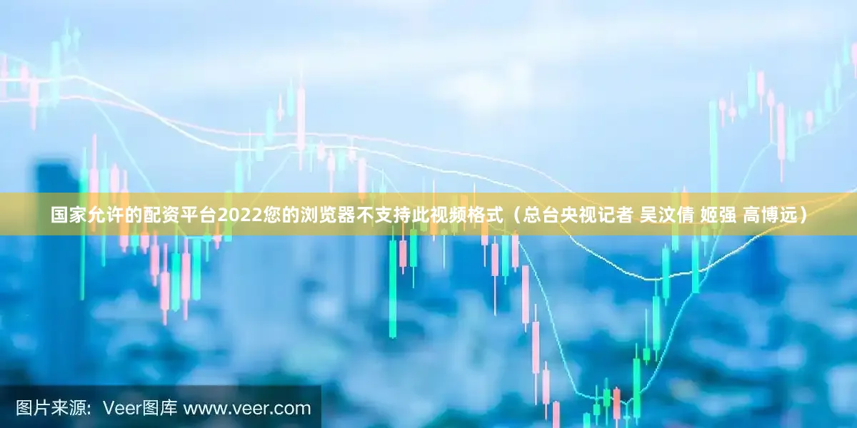 国家允许的配资平台2022您的浏览器不支持此视频格式（总台央视记者 吴汶倩 姬强 高博远）