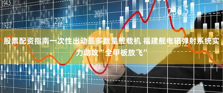 股票配资指南一次性出动最多数量舰载机 福建舰电磁弹射系统实力助攻“全甲板放飞”