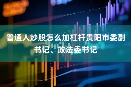 普通人炒股怎么加杠杆贵阳市委副书记、政法委书记