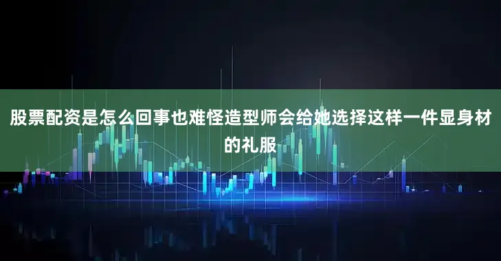 股票配资是怎么回事也难怪造型师会给她选择这样一件显身材的礼服
