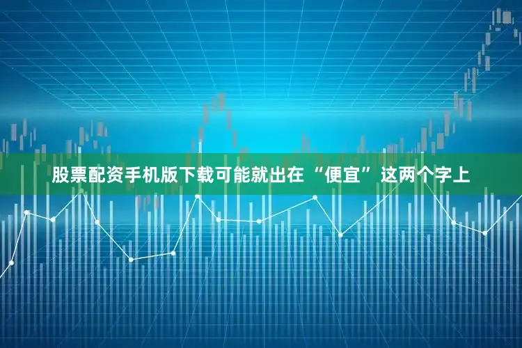 股票配资手机版下载可能就出在 “便宜” 这两个字上