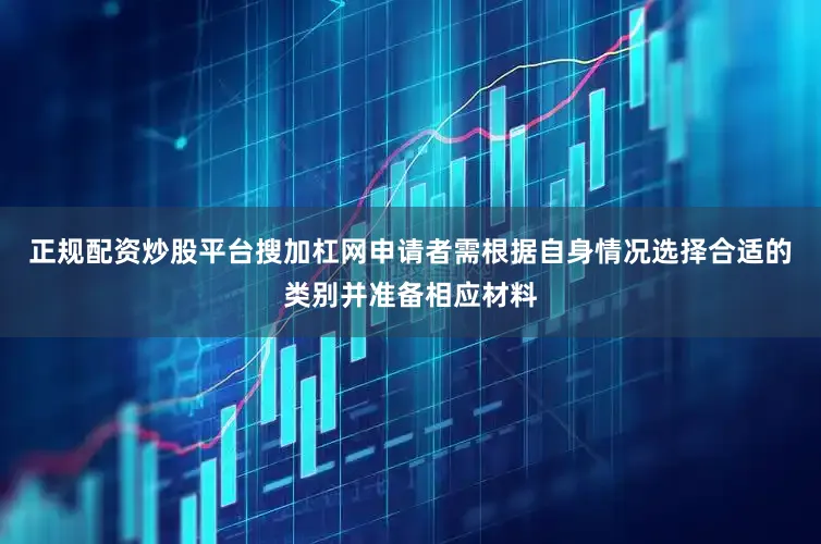 正规配资炒股平台搜加杠网申请者需根据自身情况选择合适的类别并准备相应材料