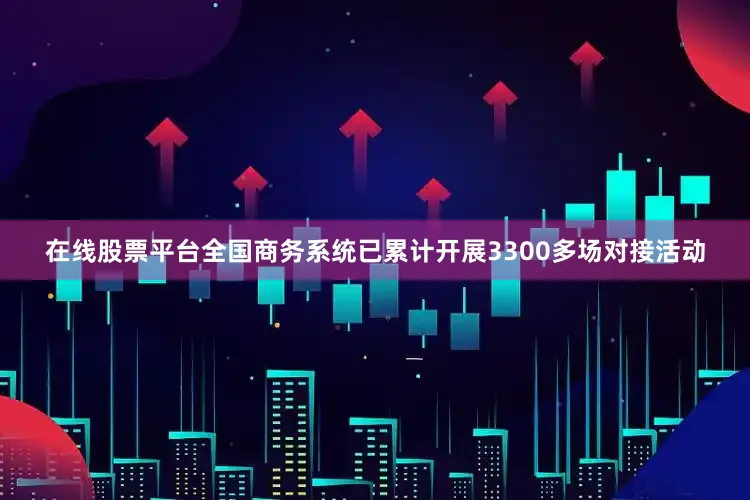 在线股票平台全国商务系统已累计开展3300多场对接活动