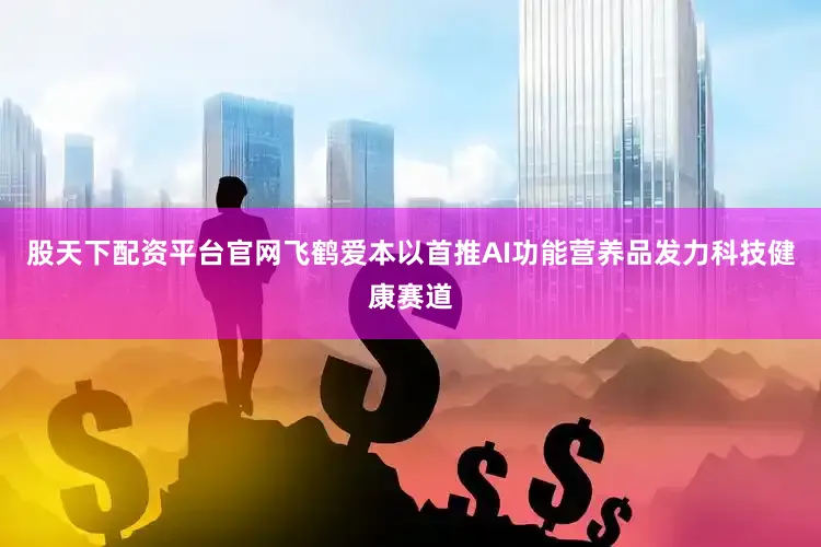 股天下配资平台官网飞鹤爱本以首推AI功能营养品发力科技健康赛道