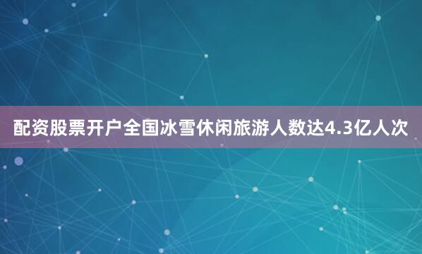 配资股票开户全国冰雪休闲旅游人数达4.3亿人次