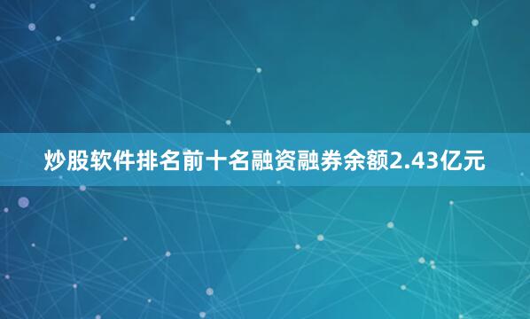 炒股软件排名前十名融资融券余额2.43亿元