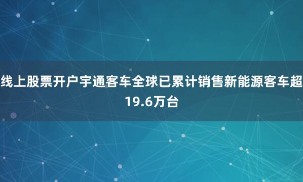 线上股票开户宇通客车全球已累计销售新能源客车超19.6万台