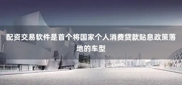 配资交易软件是首个将国家个人消费贷款贴息政策落地的车型